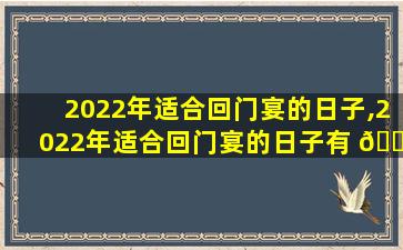 2022年适合回门宴的日子,2022年适合回门宴的日子有 🌹 哪几天